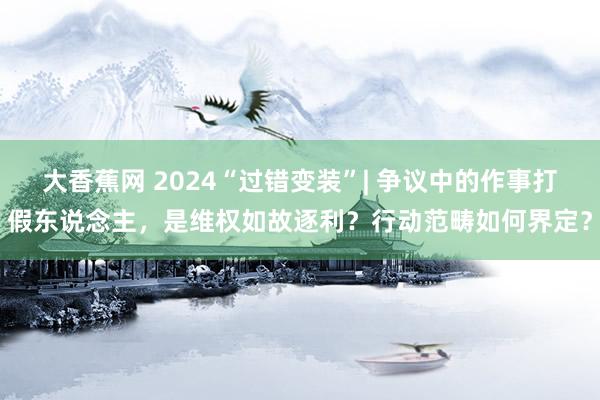 大香蕉网 2024“过错变装”| 争议中的作事打假东说念主，是维权如故逐利？行动范畴如何界定？