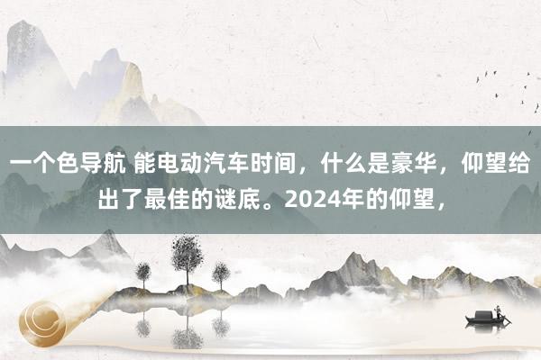 一个色导航 能电动汽车时间，什么是豪华，仰望给出了最佳的谜底。2024年的仰望，