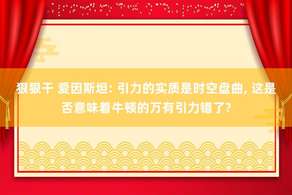 狠狠干 爱因斯坦: 引力的实质是时空盘曲， 这是否意味着牛顿的万有引力错了?