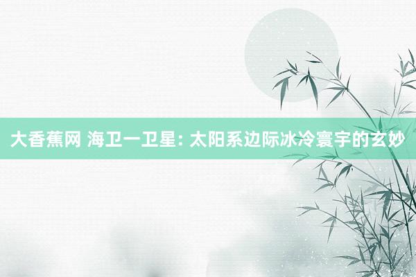 大香蕉网 海卫一卫星: 太阳系边际冰冷寰宇的玄妙