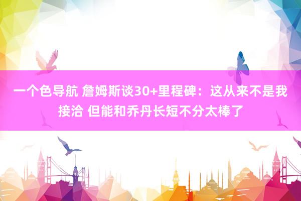 一个色导航 詹姆斯谈30+里程碑：这从来不是我接洽 但能和乔丹长短不分太棒了
