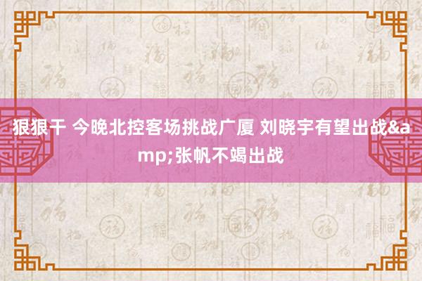 狠狠干 今晚北控客场挑战广厦 刘晓宇有望出战&张帆不竭出战