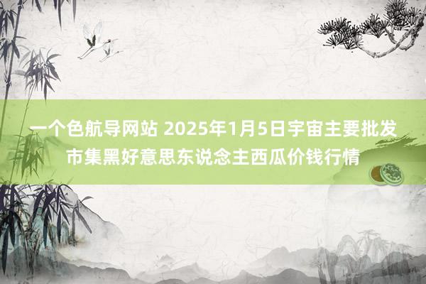 一个色航导网站 2025年1月5日宇宙主要批发市集黑好意思东说念主西瓜价钱行情