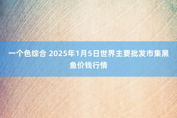 一个色综合 2025年1月5日世界主要批发市集黑鱼价钱行情