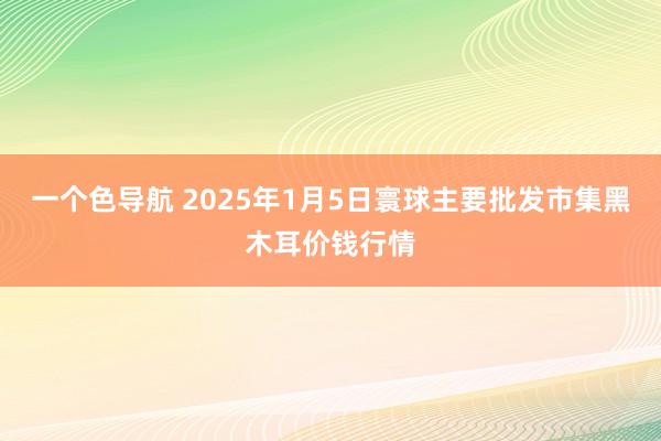 一个色导航 2025年1月5日寰球主要批发市集黑木耳价钱行情