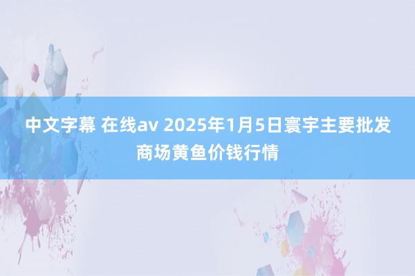 中文字幕 在线av 2025年1月5日寰宇主要批发商场黄鱼价钱行情