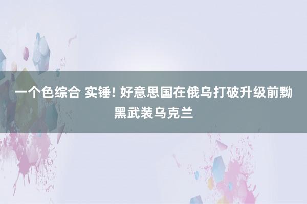 一个色综合 实锤! 好意思国在俄乌打破升级前黝黑武装乌克兰