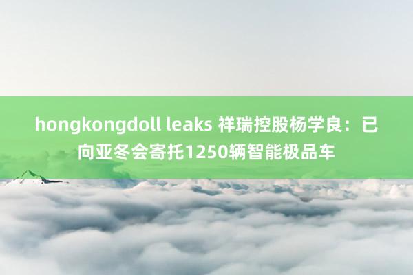 hongkongdoll leaks 祥瑞控股杨学良：已向亚冬会寄托1250辆智能极品车