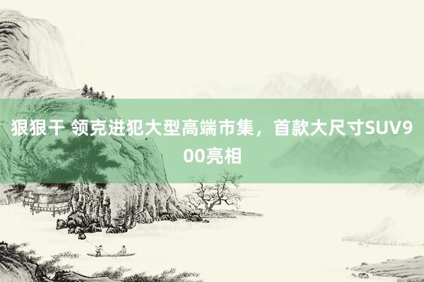 狠狠干 领克进犯大型高端市集，首款大尺寸SUV900亮相