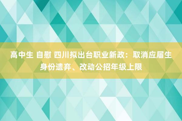 高中生 自慰 四川拟出台职业新政：取消应届生身份遗弃、改动公招年级上限