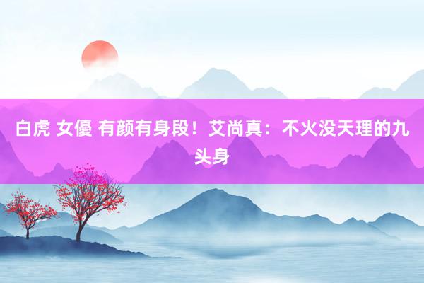 白虎 女優 有颜有身段！艾尚真：不火没天理的九头身