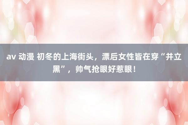 av 动漫 初冬的上海街头，漂后女性皆在穿“并立黑”，帅气抢眼好惹眼！