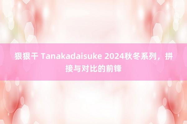 狠狠干 Tanakadaisuke 2024秋冬系列，拼接与对比的前锋