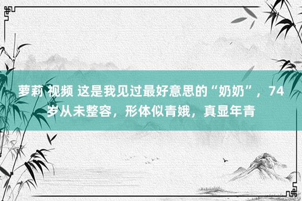 萝莉 视频 这是我见过最好意思的“奶奶”，74岁从未整容，形体似青娥，真显年青