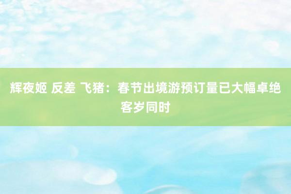 辉夜姬 反差 飞猪：春节出境游预订量已大幅卓绝客岁同时