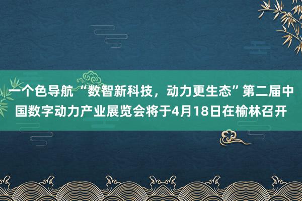 一个色导航 “数智新科技，动力更生态”第二届中国数字动力产业展览会将于4月18日在榆林召开