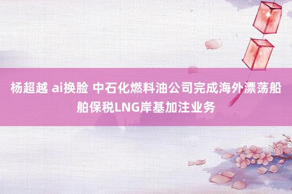 杨超越 ai换脸 中石化燃料油公司完成海外漂荡船舶保税LNG岸基加注业务