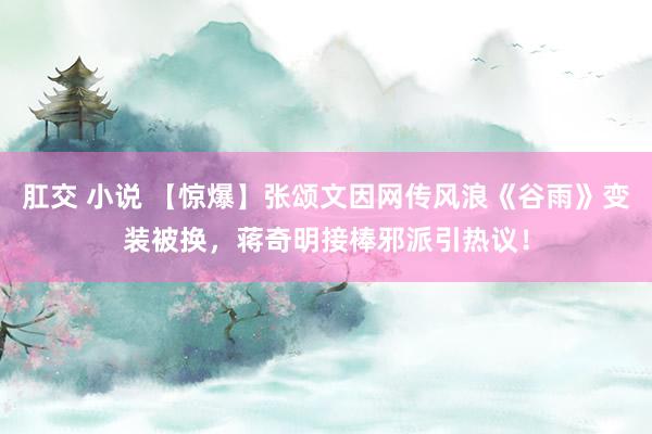 肛交 小说 【惊爆】张颂文因网传风浪《谷雨》变装被换，蒋奇明接棒邪派引热议！