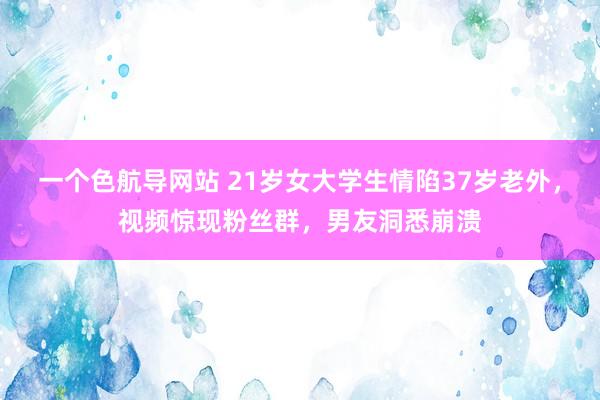 一个色航导网站 21岁女大学生情陷37岁老外，视频惊现粉丝群，男友洞悉崩溃