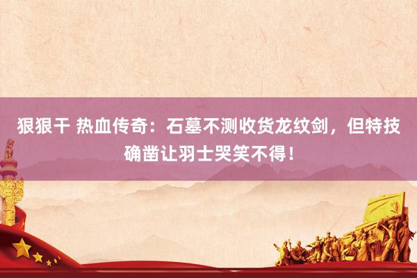 狠狠干 热血传奇：石墓不测收货龙纹剑，但特技确凿让羽士哭笑不得！