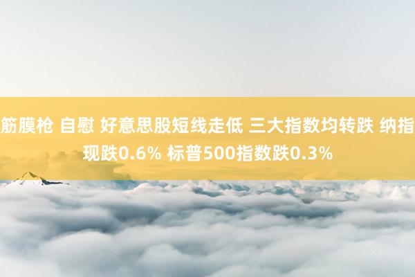 筋膜枪 自慰 好意思股短线走低 三大指数均转跌 纳指现跌0.6% 标普500指数跌0.3%