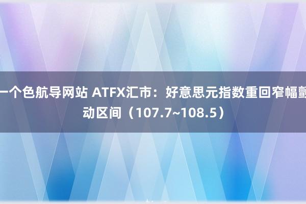 一个色航导网站 ATFX汇市：好意思元指数重回窄幅颤动区间（107.7~108.5）