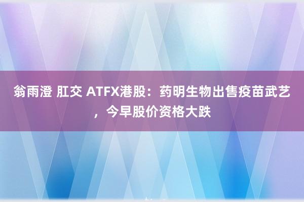 翁雨澄 肛交 ATFX港股：药明生物出售疫苗武艺，今早股价资格大跌