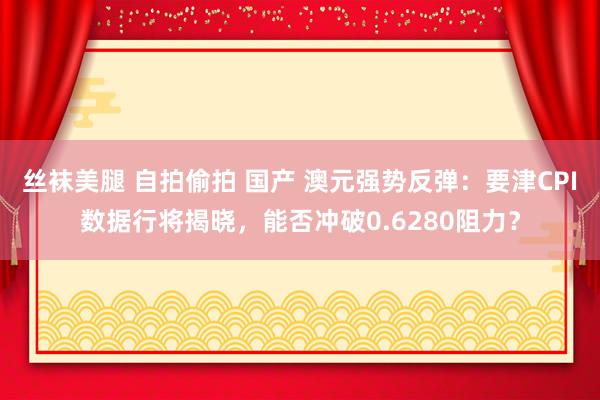 丝袜美腿 自拍偷拍 国产 澳元强势反弹：要津CPI数据行将揭晓，能否冲破0.6280阻力？