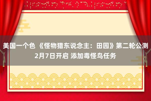美国一个色 《怪物猎东说念主：田园》第二轮公测2月7日开启 添加毒怪鸟任务