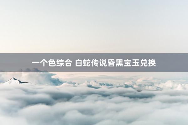 一个色综合 白蛇传说昏黑宝玉兑换