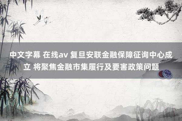 中文字幕 在线av 复旦安联金融保障征询中心成立 将聚焦金融市集履行及要害政策问题