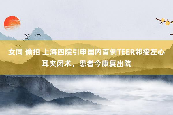 女同 偷拍 上海四院引申国内首例TEER邻接左心耳夹闭术，患者今康复出院