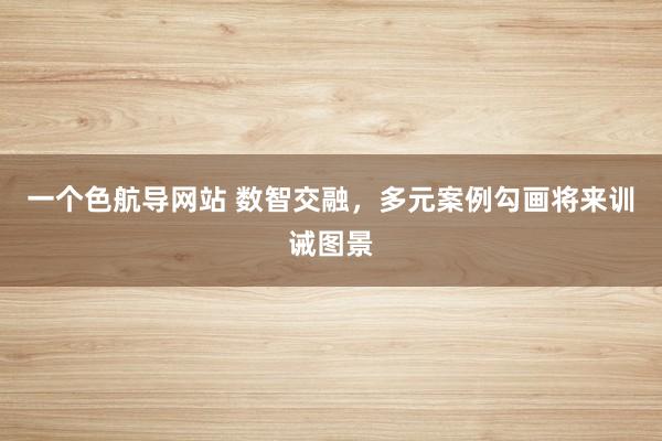 一个色航导网站 数智交融，多元案例勾画将来训诫图景