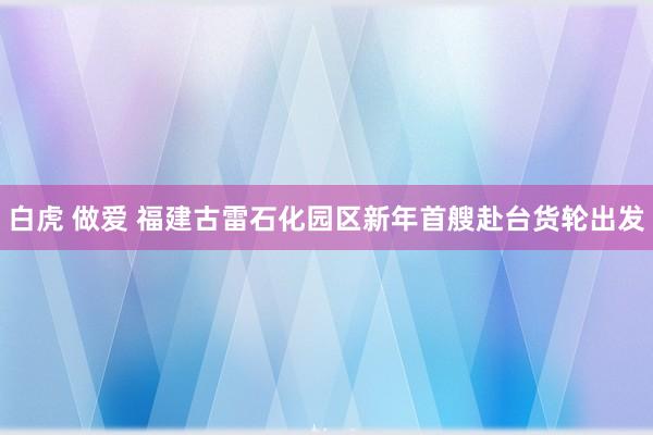 白虎 做爱 福建古雷石化园区新年首艘赴台货轮出发