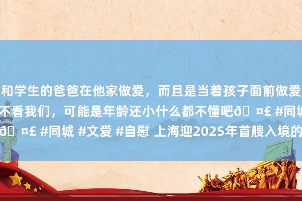 和学生的爸爸在他家做爱，而且是当着孩子面前做爱，太刺激了，孩子完全不看我们，可能是年龄还小什么都不懂吧🤣 #同城 #文爱 #自慰 上海迎2025年首艘入境的拜访港邮轮