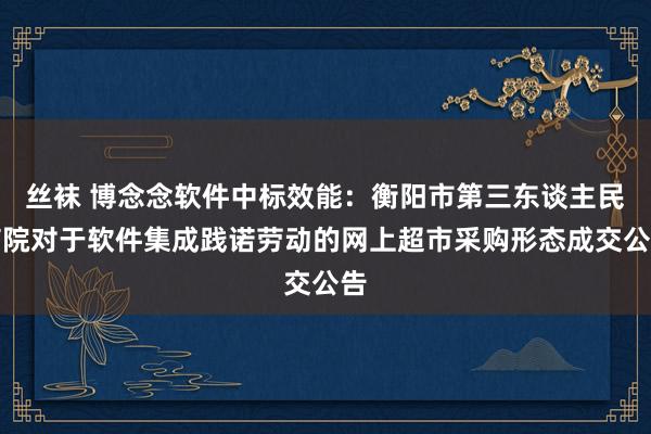 丝袜 博念念软件中标效能：衡阳市第三东谈主民病院对于软件集成践诺劳动的网上超市采购形态成交公告