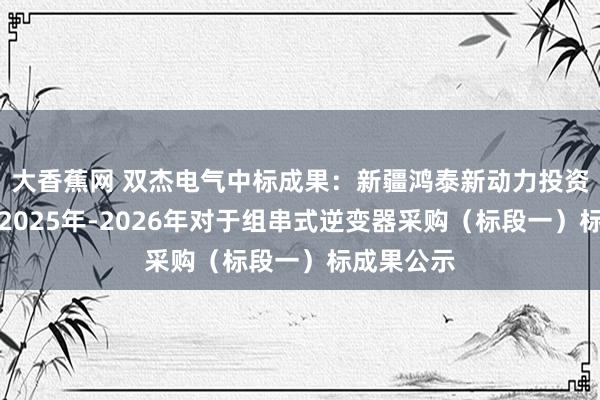 大香蕉网 双杰电气中标成果：新疆鸿泰新动力投资有限公司2025年-2026年对于组串式逆变器采购（标段一）标成果公示