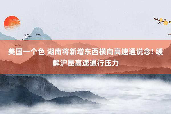 美国一个色 湖南将新增东西横向高速通说念! 缓解沪昆高速通行压力