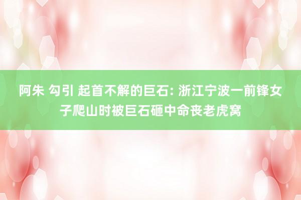 阿朱 勾引 起首不解的巨石: 浙江宁波一前锋女子爬山时被巨石砸中命丧老虎窝