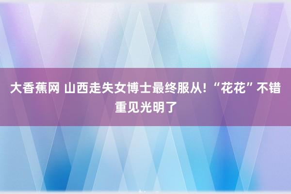大香蕉网 山西走失女博士最终服从! “花花”不错重见光明了