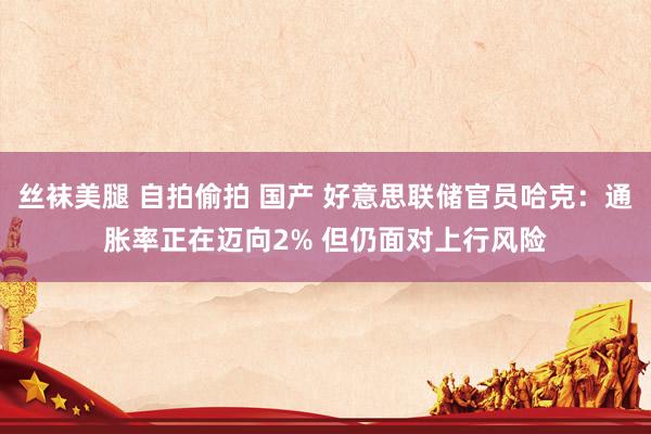 丝袜美腿 自拍偷拍 国产 好意思联储官员哈克：通胀率正在迈向2% 但仍面对上行风险