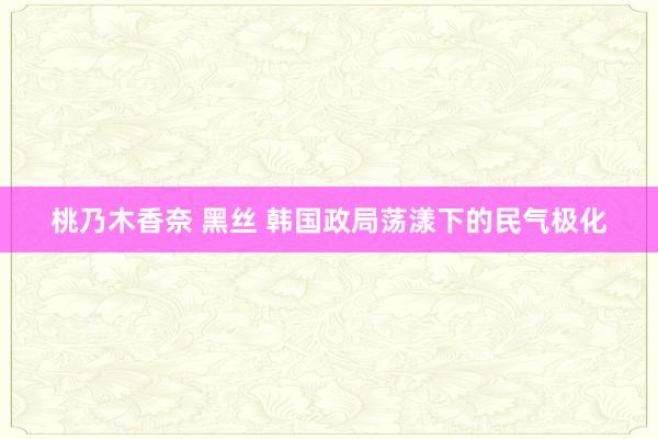 桃乃木香奈 黑丝 韩国政局荡漾下的民气极化