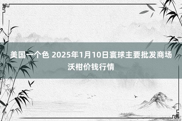 美国一个色 2025年1月10日寰球主要批发商场沃柑价钱行情