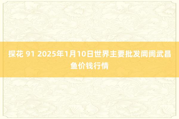 探花 91 2025年1月10日世界主要批发阛阓武昌鱼价钱行情