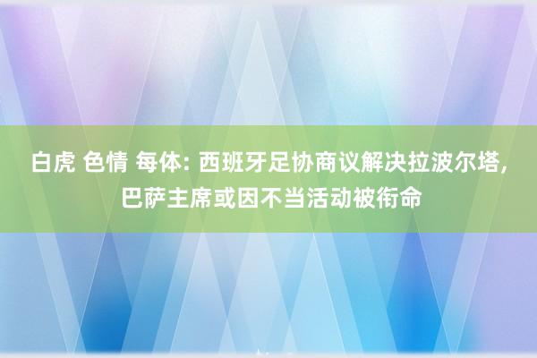 白虎 色情 每体: 西班牙足协商议解决拉波尔塔， 巴萨主席或因不当活动被衔命