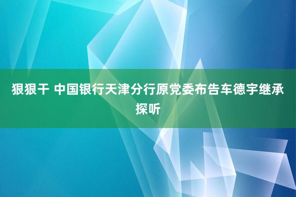 狠狠干 中国银行天津分行原党委布告车德宇继承探听