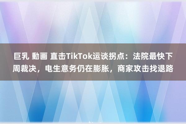 巨乳 動画 直击TikTok运谈拐点：法院最快下周裁决，电生意务仍在膨胀，商家攻击找退路