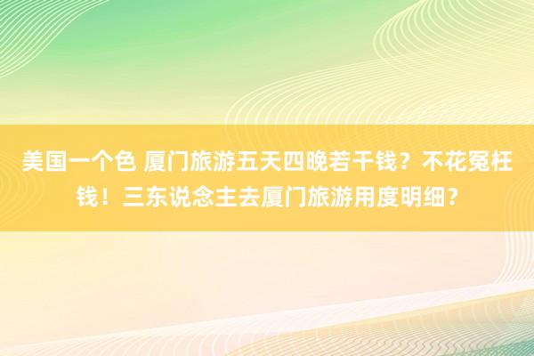 美国一个色 厦门旅游五天四晚若干钱？不花冤枉钱！三东说念主去厦门旅游用度明细？