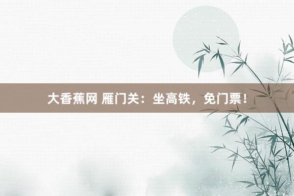 大香蕉网 雁门关：坐高铁，免门票！