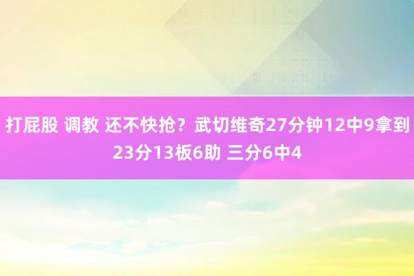 打屁股 调教 还不快抢？武切维奇27分钟12中9拿到23分13板6助 三分6中4
